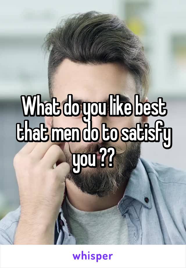 What do you like best that men do to satisfy you ??