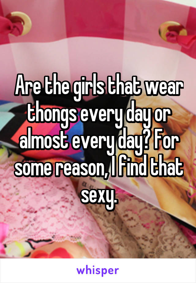 Are the girls that wear thongs every day or almost every day? For some reason, I find that sexy.