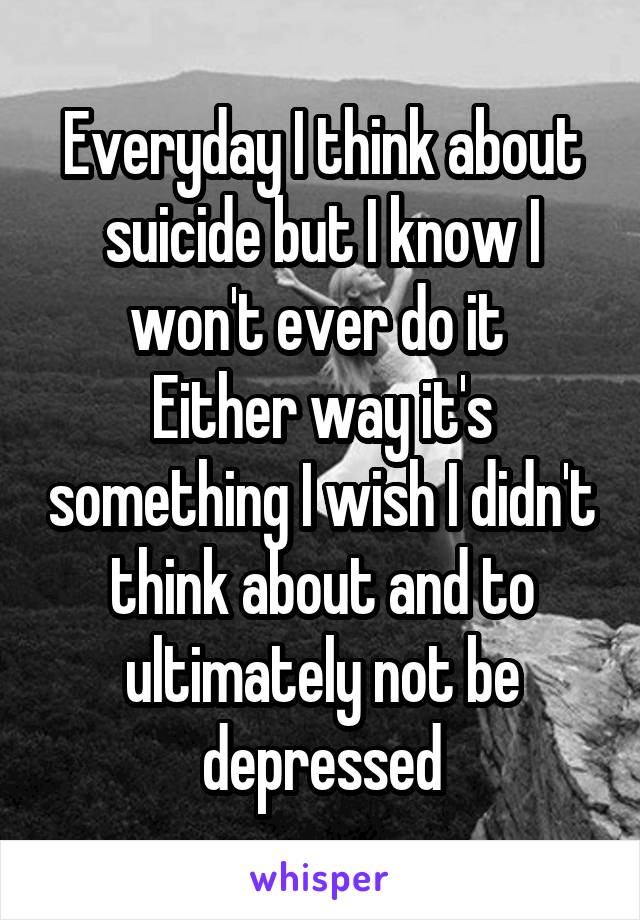 Everyday I think about suicide but I know I won't ever do it 
Either way it's something I wish I didn't think about and to ultimately not be depressed