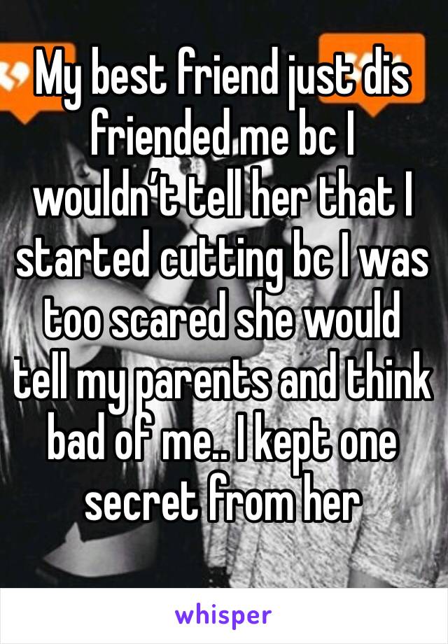 My best friend just dis friended me bc I wouldn’t tell her that I started cutting bc I was too scared she would tell my parents and think bad of me.. I kept one secret from her