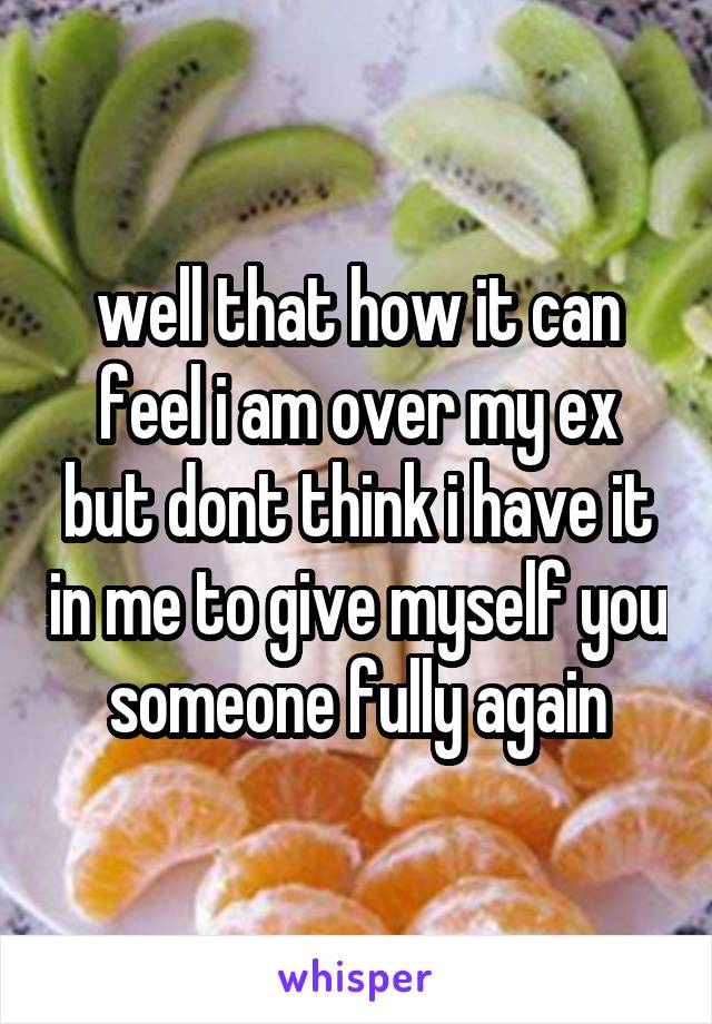well that how it can feel i am over my ex but dont think i have it in me to give myself you someone fully again
