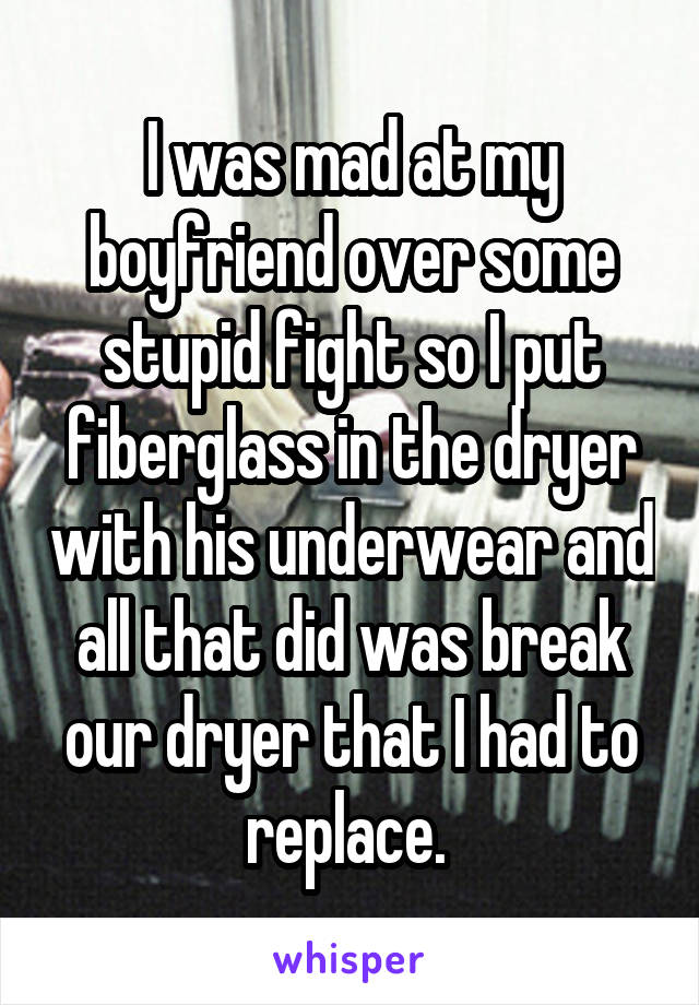 I was mad at my boyfriend over some stupid fight so I put fiberglass in the dryer with his underwear and all that did was break our dryer that I had to replace. 