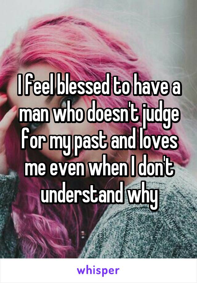 I feel blessed to have a man who doesn't judge for my past and loves me even when I don't understand why