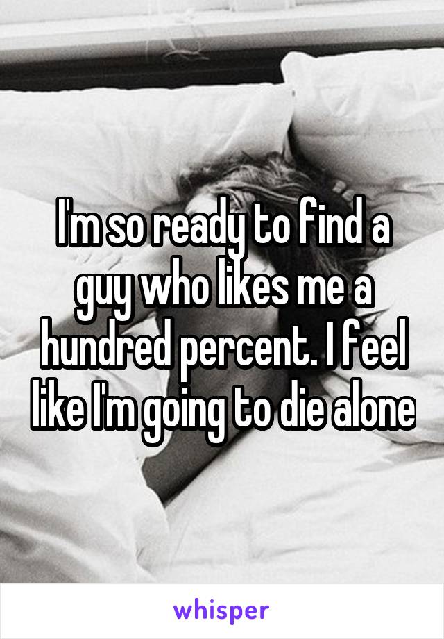 I'm so ready to find a guy who likes me a hundred percent. I feel like I'm going to die alone