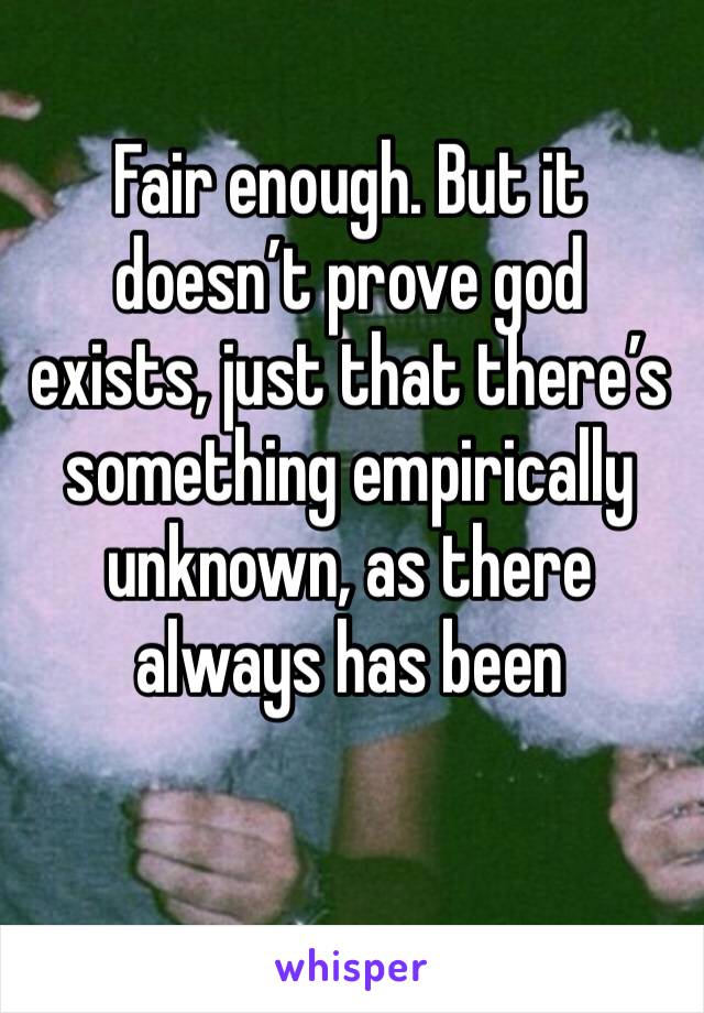 Fair enough. But it doesn’t prove god exists, just that there’s something empirically unknown, as there always has been 
