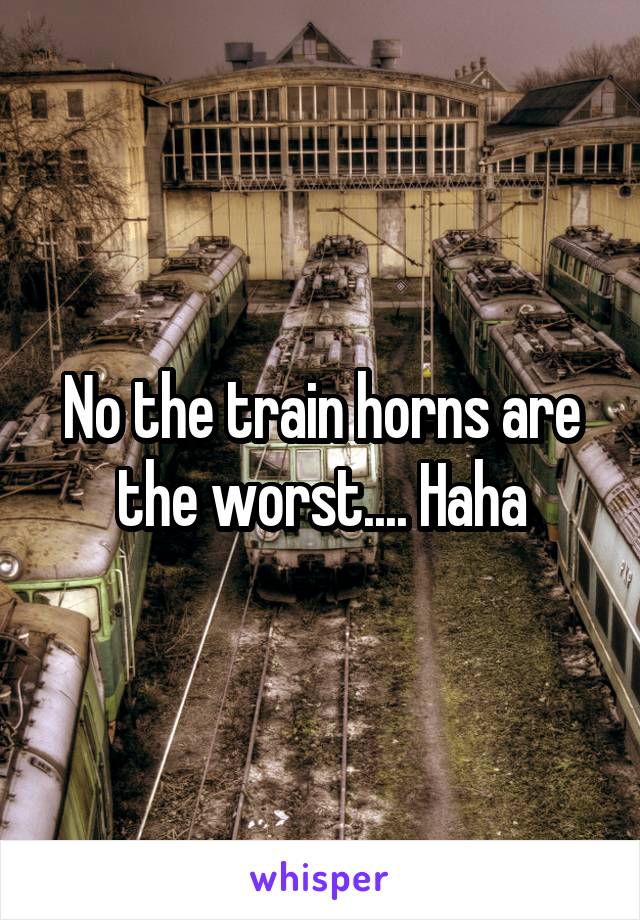 No the train horns are the worst.... Haha