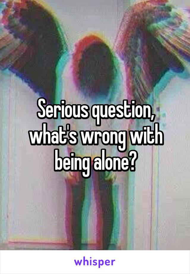 Serious question, what's wrong with being alone?