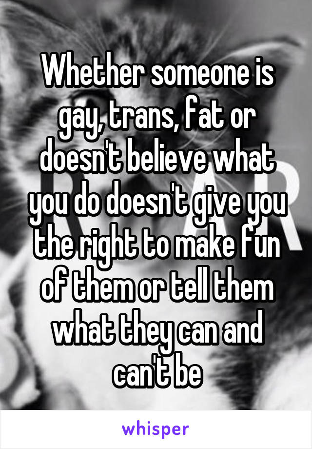 Whether someone is gay, trans, fat or doesn't believe what you do doesn't give you the right to make fun of them or tell them what they can and can't be