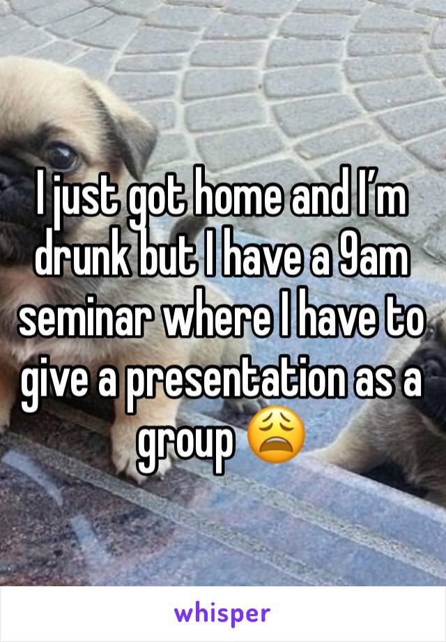 I just got home and I’m drunk but I have a 9am seminar where I have to give a presentation as a group 😩