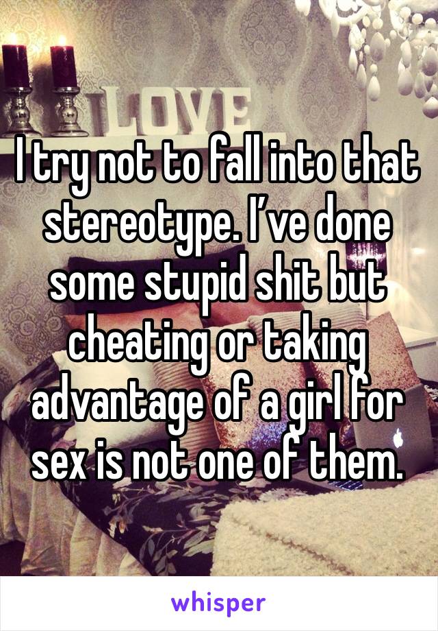 I try not to fall into that stereotype. I’ve done some stupid shit but cheating or taking advantage of a girl for sex is not one of them.