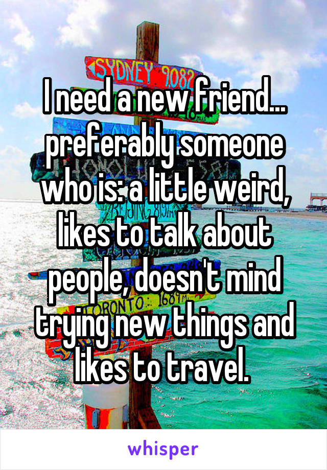I need a new friend... preferably someone who is: a little weird, likes to talk about people, doesn't mind trying new things and likes to travel. 