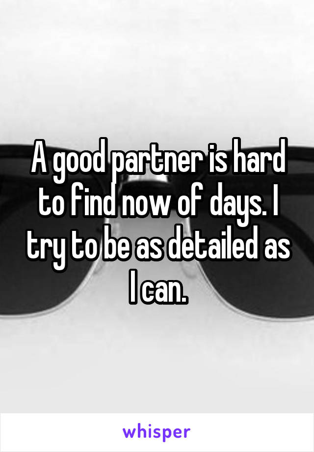 A good partner is hard to find now of days. I try to be as detailed as I can.