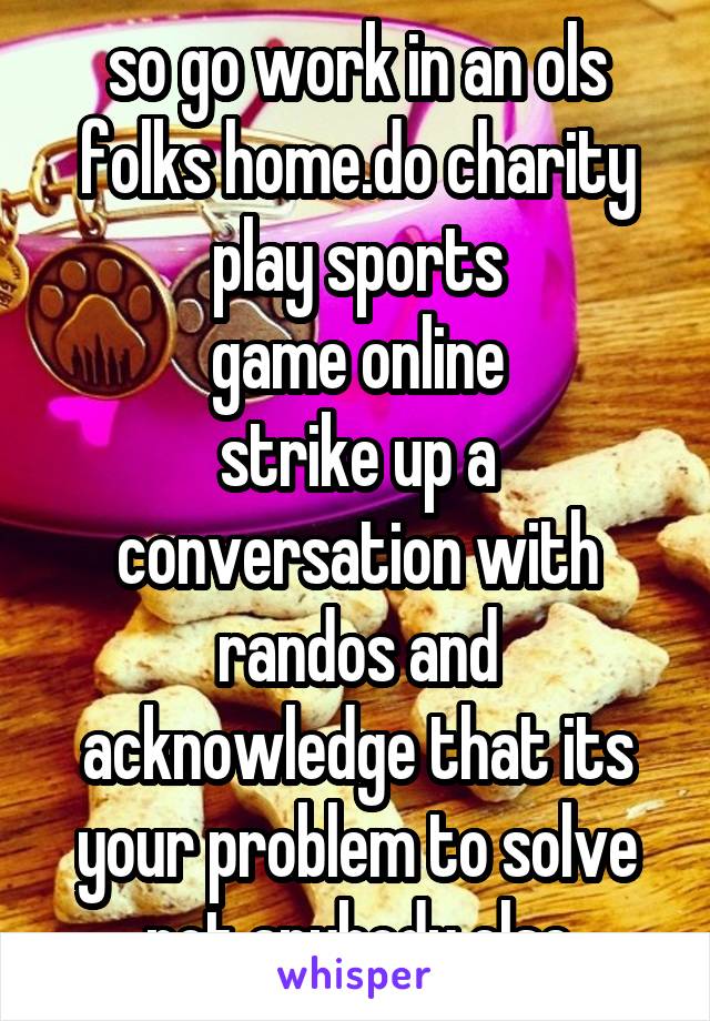 so go work in an ols folks home.do charity
play sports
game online
strike up a conversation with randos and acknowledge that its your problem to solve not anybody else