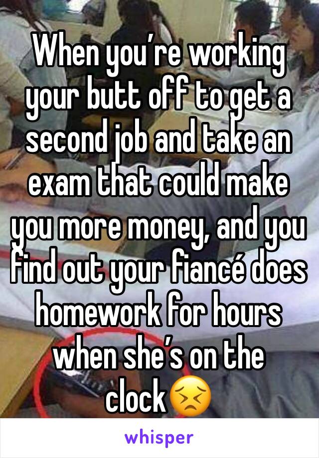 When you’re working your butt off to get a second job and take an exam that could make you more money, and you find out your fiancé does homework for hours when she’s on the clock😣