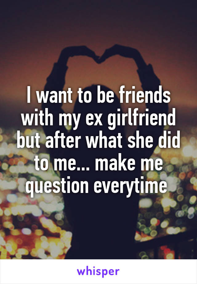I want to be friends with my ex girlfriend but after what she did to me... make me question everytime 