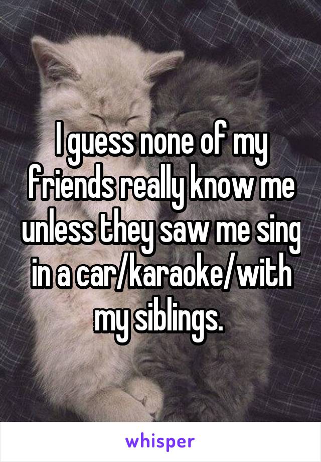 I guess none of my friends really know me unless they saw me sing in a car/karaoke/with my siblings. 