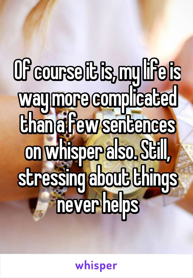 Of course it is, my life is way more complicated than a few sentences on whisper also. Still, stressing about things never helps