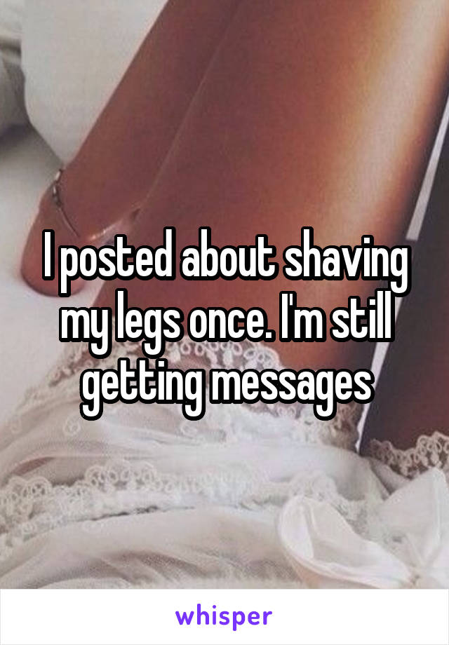 I posted about shaving my legs once. I'm still getting messages