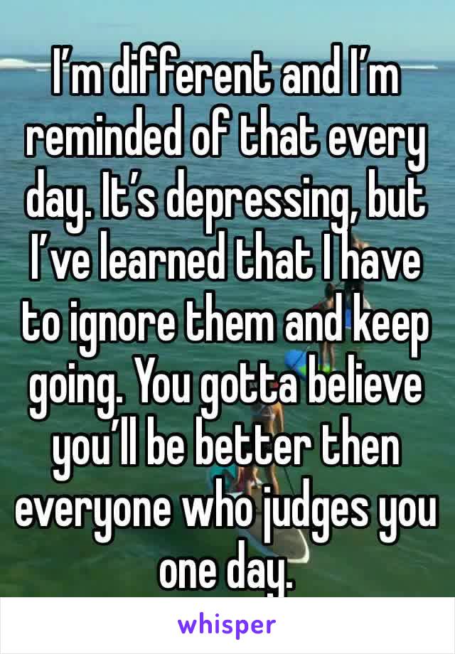 I’m different and I’m reminded of that every day. It’s depressing, but I’ve learned that I have to ignore them and keep going. You gotta believe you’ll be better then everyone who judges you one day.