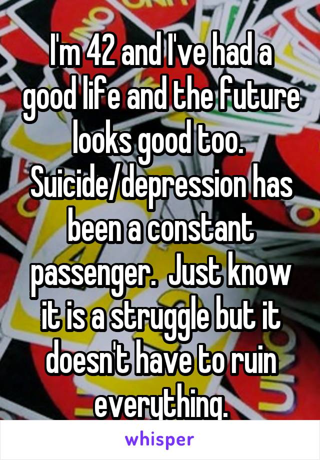 I'm 42 and I've had a good life and the future looks good too.  Suicide/depression has been a constant passenger.  Just know it is a struggle but it doesn't have to ruin everything.