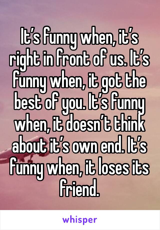 It’s funny when, it’s right in front of us. It’s funny when, it got the best of you. It’s funny when, it doesn’t think about it’s own end. It’s funny when, it loses its friend.