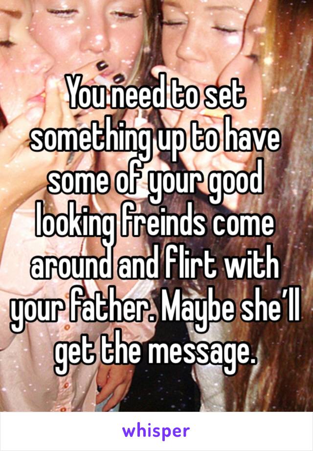 You need to set something up to have some of your good looking freinds come around and flirt with your father. Maybe she’ll get the message. 