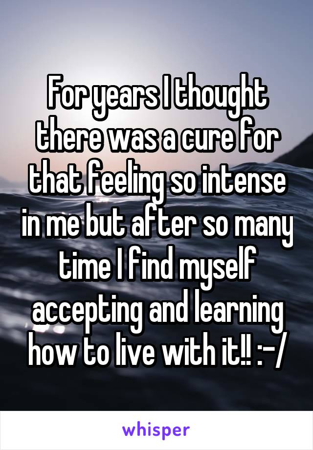 For years I thought there was a cure for that feeling so intense in me but after so many time I find myself accepting and learning how to live with it!! :-/