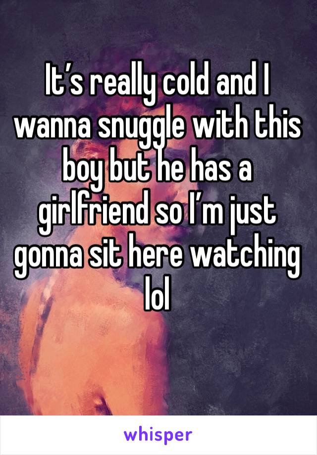 It’s really cold and I wanna snuggle with this boy but he has a girlfriend so I’m just gonna sit here watching lol