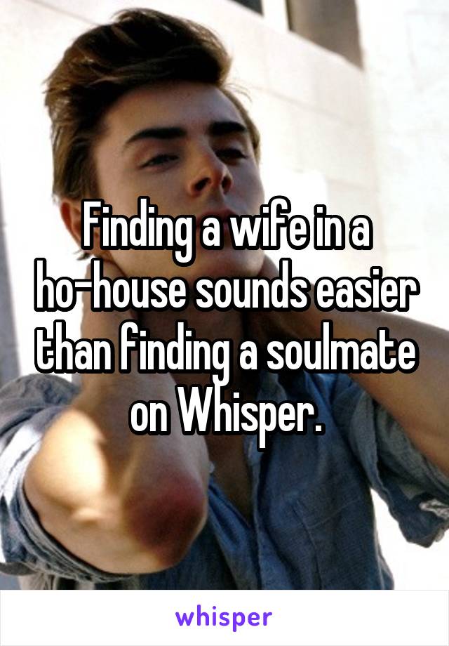 Finding a wife in a ho-house sounds easier than finding a soulmate on Whisper.