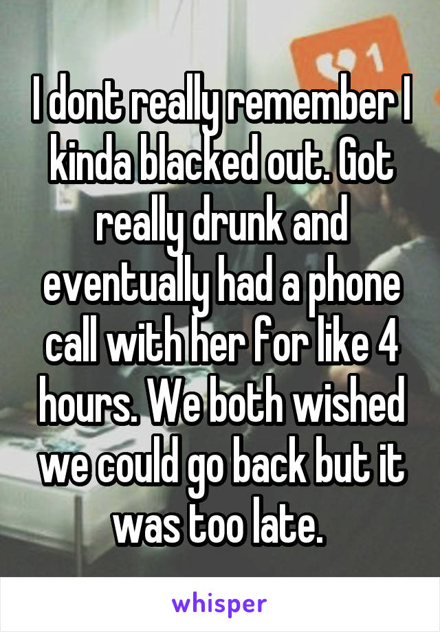 I dont really remember I kinda blacked out. Got really drunk and eventually had a phone call with her for like 4 hours. We both wished we could go back but it was too late. 