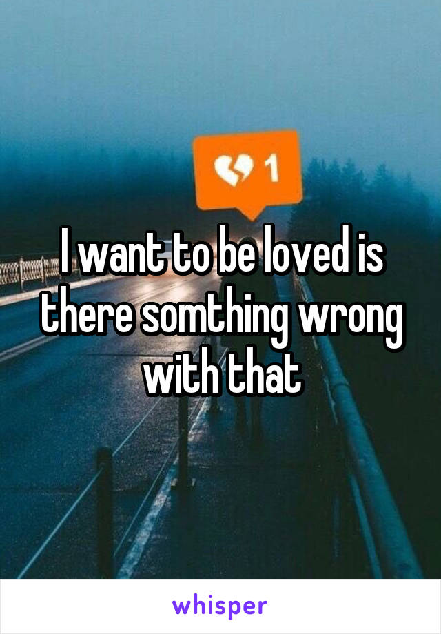 I want to be loved is there somthing wrong with that