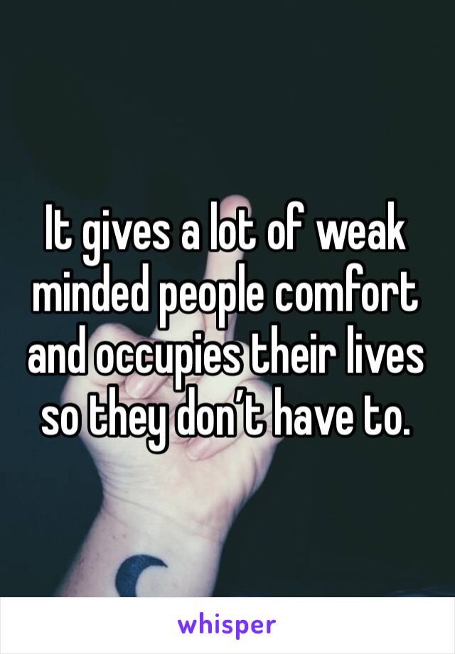 It gives a lot of weak minded people comfort and occupies their lives so they don’t have to.