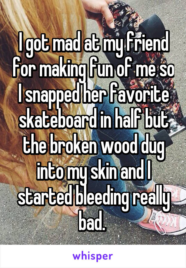 I got mad at my friend for making fun of me so I snapped her favorite skateboard in half but the broken wood dug into my skin and I started bleeding really bad. 