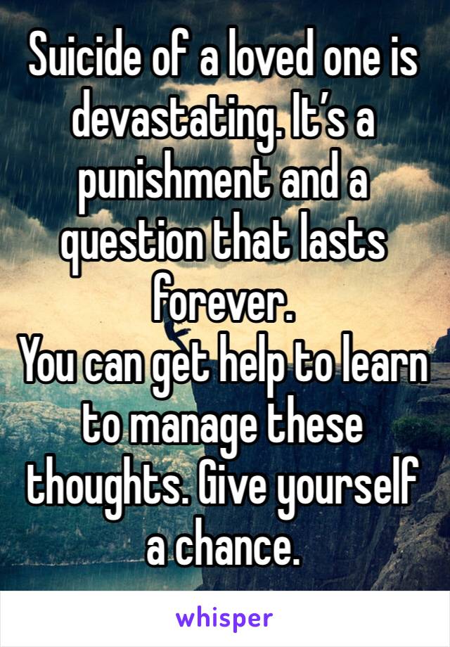 Suicide of a loved one is devastating. It’s a punishment and a question that lasts forever. 
You can get help to learn to manage these thoughts. Give yourself a chance. 
