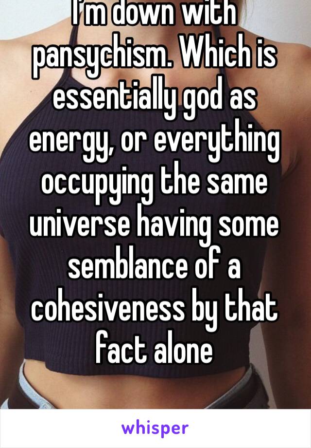 I’m down with pansychism. Which is essentially god as energy, or everything occupying the same universe having some semblance of a cohesiveness by that fact alone 