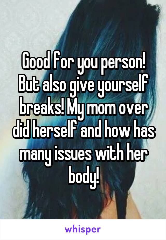 Good for you person! But also give yourself breaks! My mom over did herself and how has many issues with her body!