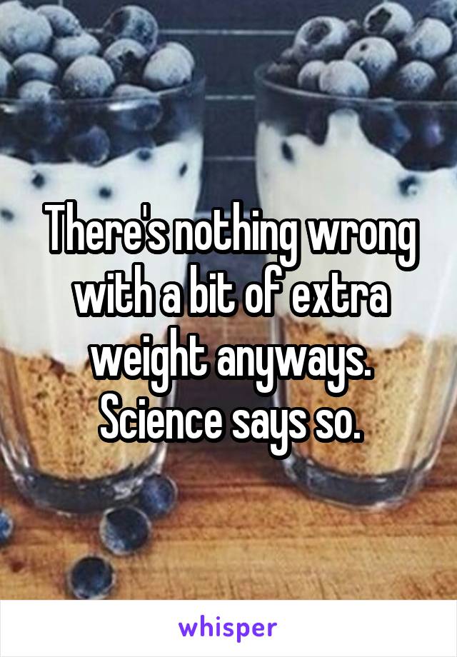 There's nothing wrong with a bit of extra weight anyways. Science says so.
