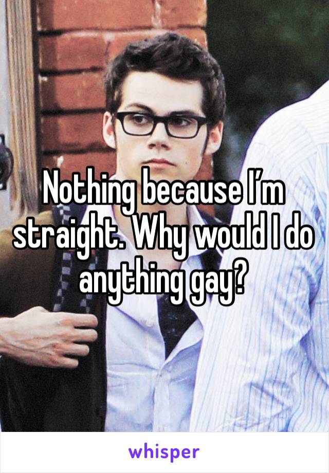 Nothing because I’m straight. Why would I do anything gay?