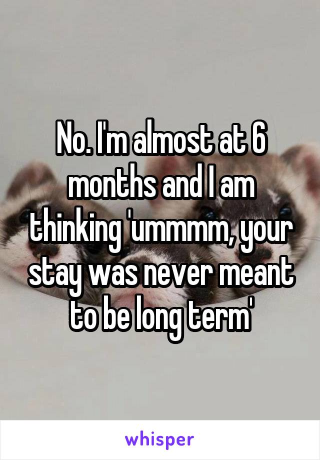 No. I'm almost at 6 months and I am thinking 'ummmm, your stay was never meant to be long term'