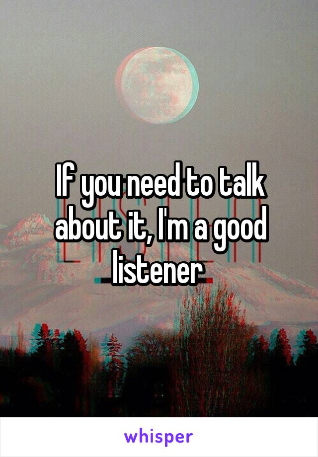 If you need to talk about it, I'm a good listener 
