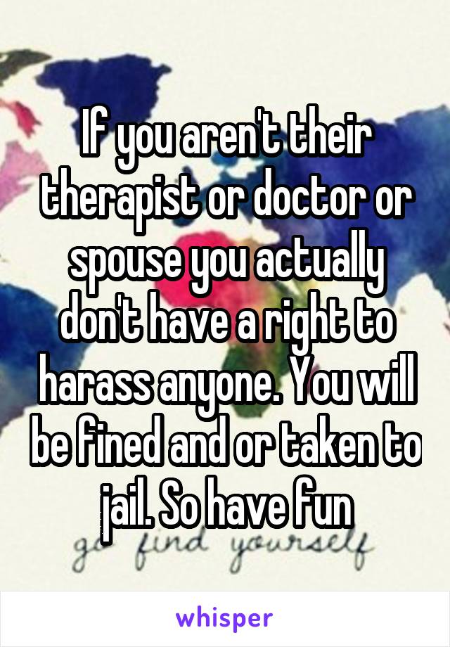 If you aren't their therapist or doctor or spouse you actually don't have a right to harass anyone. You will be fined and or taken to jail. So have fun