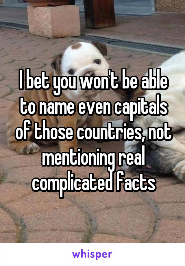 I bet you won't be able to name even capitals of those countries, not mentioning real complicated facts