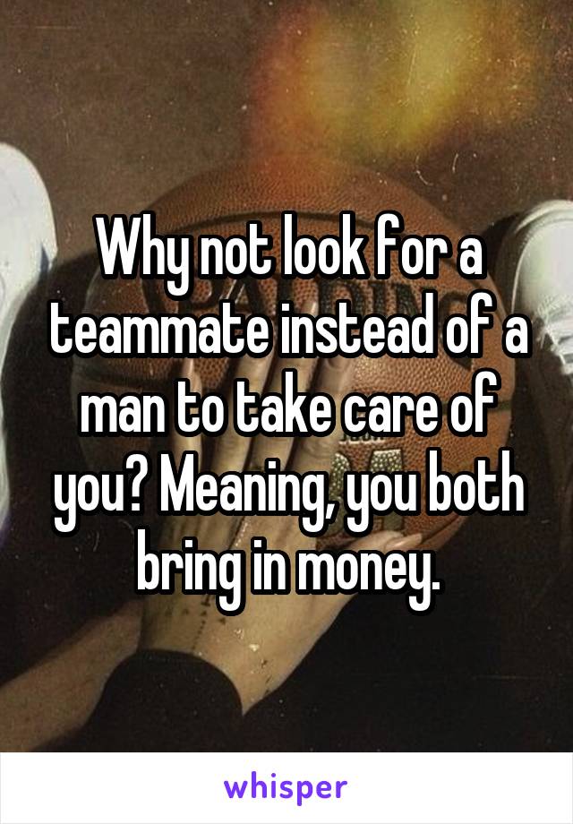 Why not look for a teammate instead of a man to take care of you? Meaning, you both bring in money.