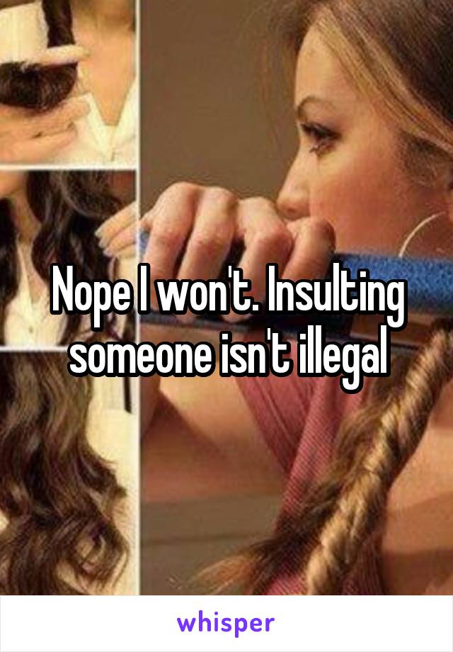 Nope I won't. Insulting someone isn't illegal