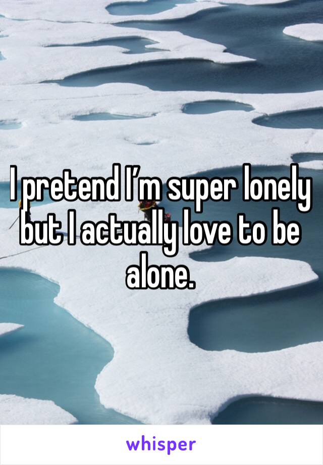 I pretend I’m super lonely but I actually love to be alone.