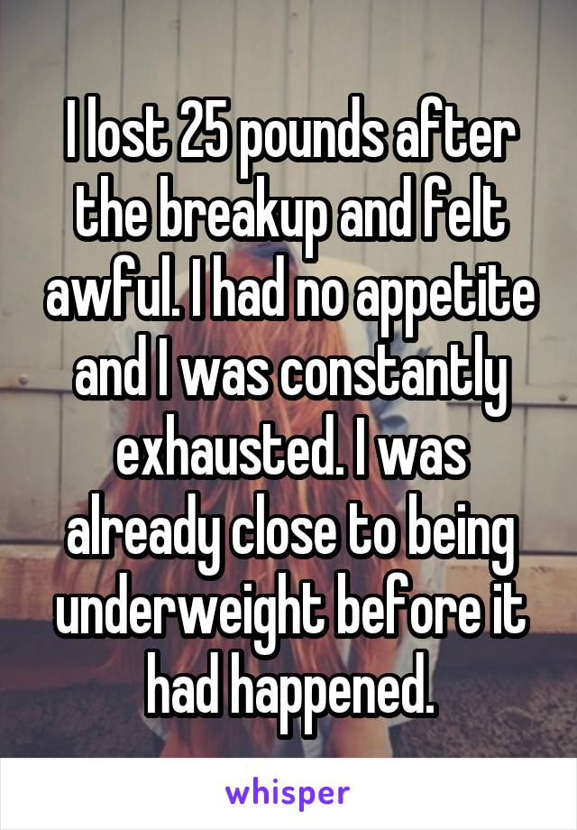 I lost 25 pounds after the breakup and felt awful. I had no appetite and I was constantly exhausted. I was already close to being underweight before it had happened.