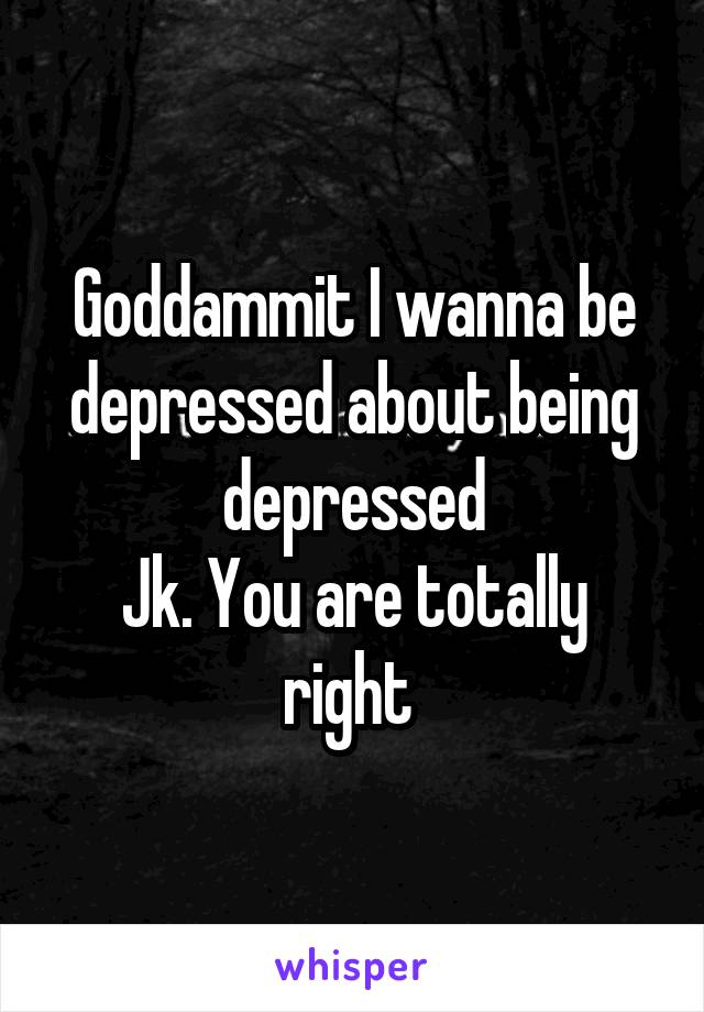Goddammit I wanna be depressed about being depressed
Jk. You are totally right 