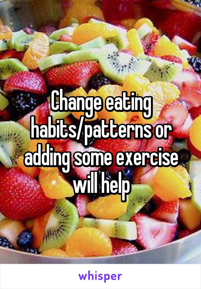 Change eating habits/patterns or adding some exercise will help