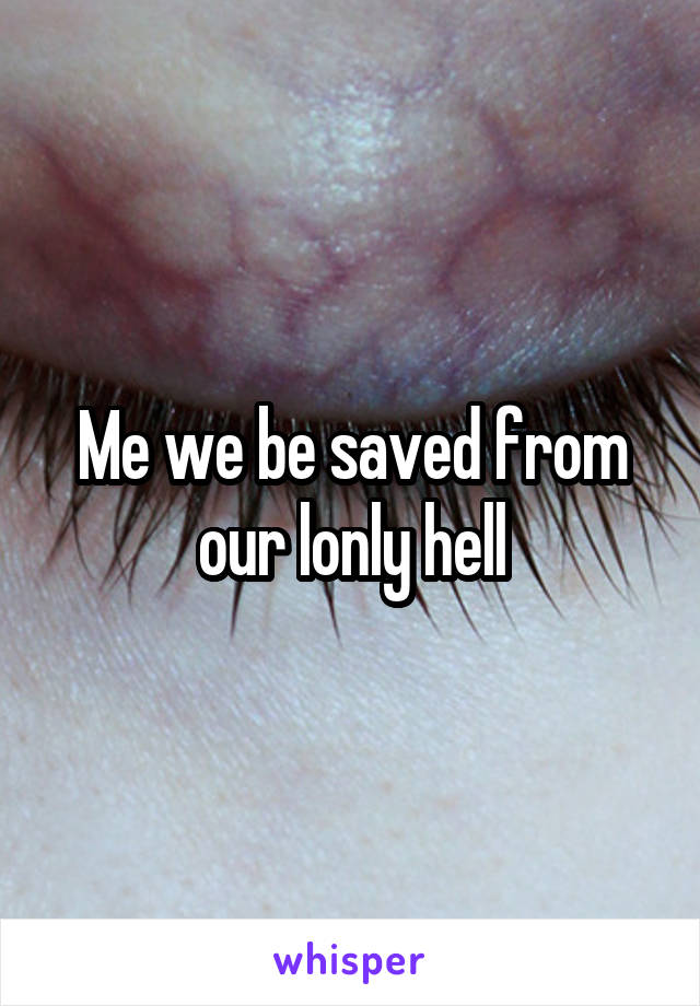Me we be saved from our lonly hell