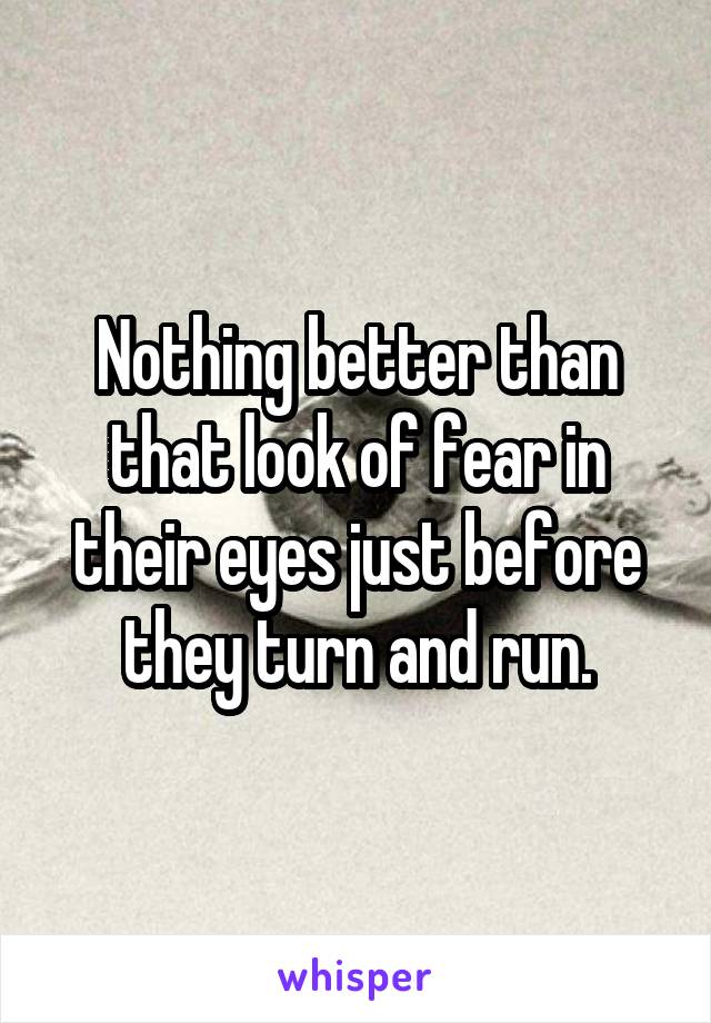 Nothing better than that look of fear in their eyes just before they turn and run.